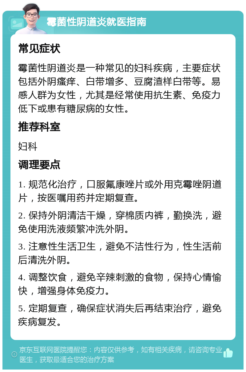 霉菌性阴道炎就医指南 常见症状 霉菌性阴道炎是一种常见的妇科疾病，主要症状包括外阴瘙痒、白带增多、豆腐渣样白带等。易感人群为女性，尤其是经常使用抗生素、免疫力低下或患有糖尿病的女性。 推荐科室 妇科 调理要点 1. 规范化治疗，口服氟康唑片或外用克霉唑阴道片，按医嘱用药并定期复查。 2. 保持外阴清洁干燥，穿棉质内裤，勤换洗，避免使用洗液频繁冲洗外阴。 3. 注意性生活卫生，避免不洁性行为，性生活前后清洗外阴。 4. 调整饮食，避免辛辣刺激的食物，保持心情愉快，增强身体免疫力。 5. 定期复查，确保症状消失后再结束治疗，避免疾病复发。