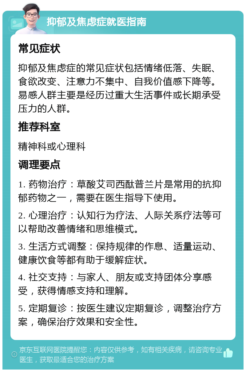 抑郁及焦虑症就医指南 常见症状 抑郁及焦虑症的常见症状包括情绪低落、失眠、食欲改变、注意力不集中、自我价值感下降等。易感人群主要是经历过重大生活事件或长期承受压力的人群。 推荐科室 精神科或心理科 调理要点 1. 药物治疗：草酸艾司西酞普兰片是常用的抗抑郁药物之一，需要在医生指导下使用。 2. 心理治疗：认知行为疗法、人际关系疗法等可以帮助改善情绪和思维模式。 3. 生活方式调整：保持规律的作息、适量运动、健康饮食等都有助于缓解症状。 4. 社交支持：与家人、朋友或支持团体分享感受，获得情感支持和理解。 5. 定期复诊：按医生建议定期复诊，调整治疗方案，确保治疗效果和安全性。