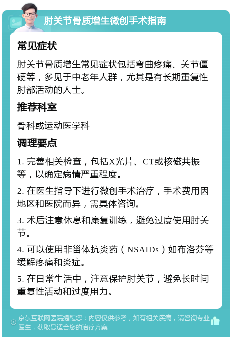 肘关节骨质增生微创手术指南 常见症状 肘关节骨质增生常见症状包括弯曲疼痛、关节僵硬等，多见于中老年人群，尤其是有长期重复性肘部活动的人士。 推荐科室 骨科或运动医学科 调理要点 1. 完善相关检查，包括X光片、CT或核磁共振等，以确定病情严重程度。 2. 在医生指导下进行微创手术治疗，手术费用因地区和医院而异，需具体咨询。 3. 术后注意休息和康复训练，避免过度使用肘关节。 4. 可以使用非甾体抗炎药（NSAIDs）如布洛芬等缓解疼痛和炎症。 5. 在日常生活中，注意保护肘关节，避免长时间重复性活动和过度用力。