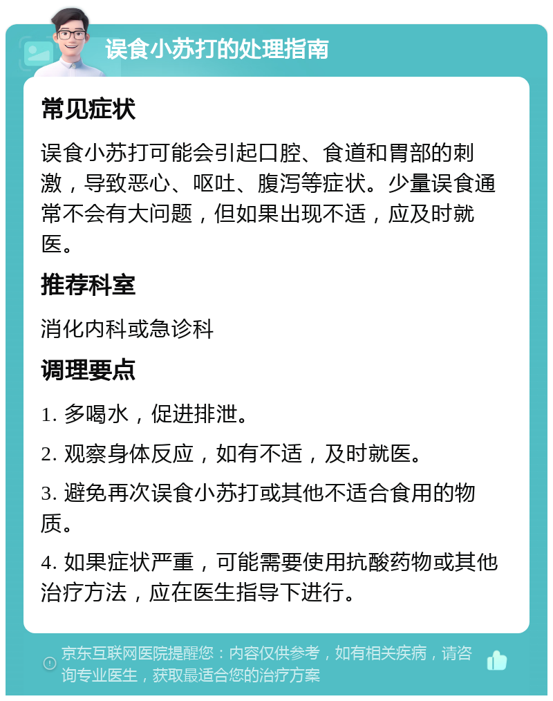 误食小苏打的处理指南 常见症状 误食小苏打可能会引起口腔、食道和胃部的刺激，导致恶心、呕吐、腹泻等症状。少量误食通常不会有大问题，但如果出现不适，应及时就医。 推荐科室 消化内科或急诊科 调理要点 1. 多喝水，促进排泄。 2. 观察身体反应，如有不适，及时就医。 3. 避免再次误食小苏打或其他不适合食用的物质。 4. 如果症状严重，可能需要使用抗酸药物或其他治疗方法，应在医生指导下进行。