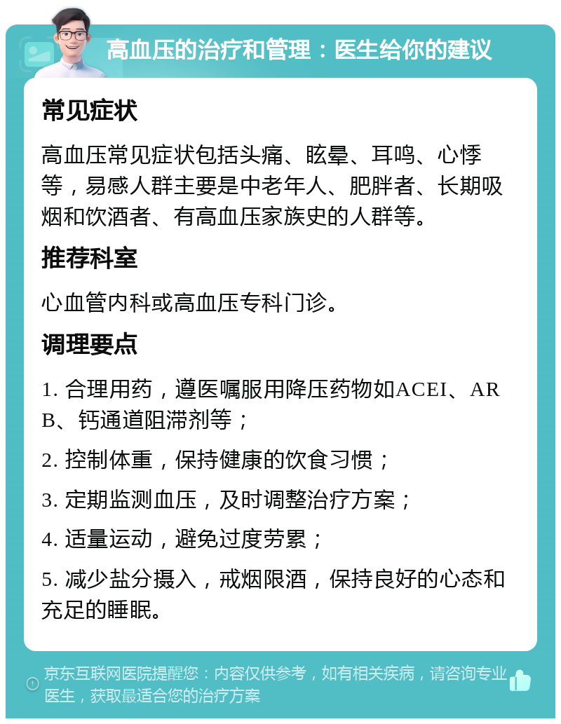 高血压的治疗和管理：医生给你的建议 常见症状 高血压常见症状包括头痛、眩晕、耳鸣、心悸等，易感人群主要是中老年人、肥胖者、长期吸烟和饮酒者、有高血压家族史的人群等。 推荐科室 心血管内科或高血压专科门诊。 调理要点 1. 合理用药，遵医嘱服用降压药物如ACEI、ARB、钙通道阻滞剂等； 2. 控制体重，保持健康的饮食习惯； 3. 定期监测血压，及时调整治疗方案； 4. 适量运动，避免过度劳累； 5. 减少盐分摄入，戒烟限酒，保持良好的心态和充足的睡眠。