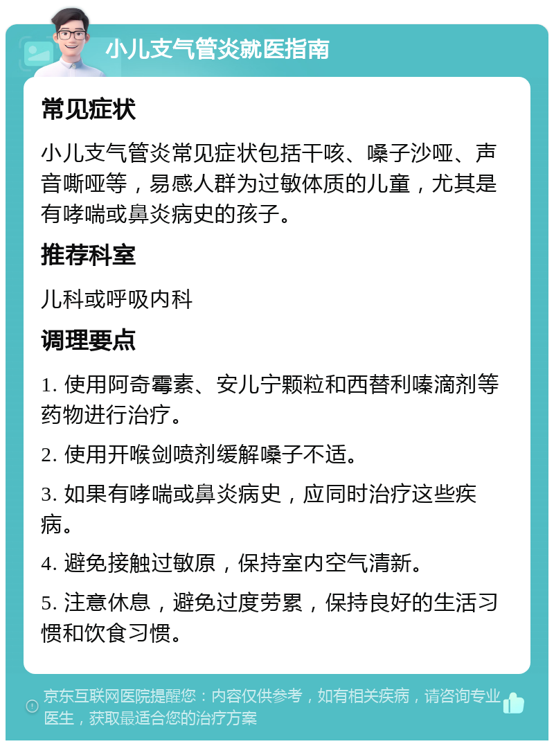 小儿支气管炎就医指南 常见症状 小儿支气管炎常见症状包括干咳、嗓子沙哑、声音嘶哑等，易感人群为过敏体质的儿童，尤其是有哮喘或鼻炎病史的孩子。 推荐科室 儿科或呼吸内科 调理要点 1. 使用阿奇霉素、安儿宁颗粒和西替利嗪滴剂等药物进行治疗。 2. 使用开喉剑喷剂缓解嗓子不适。 3. 如果有哮喘或鼻炎病史，应同时治疗这些疾病。 4. 避免接触过敏原，保持室内空气清新。 5. 注意休息，避免过度劳累，保持良好的生活习惯和饮食习惯。