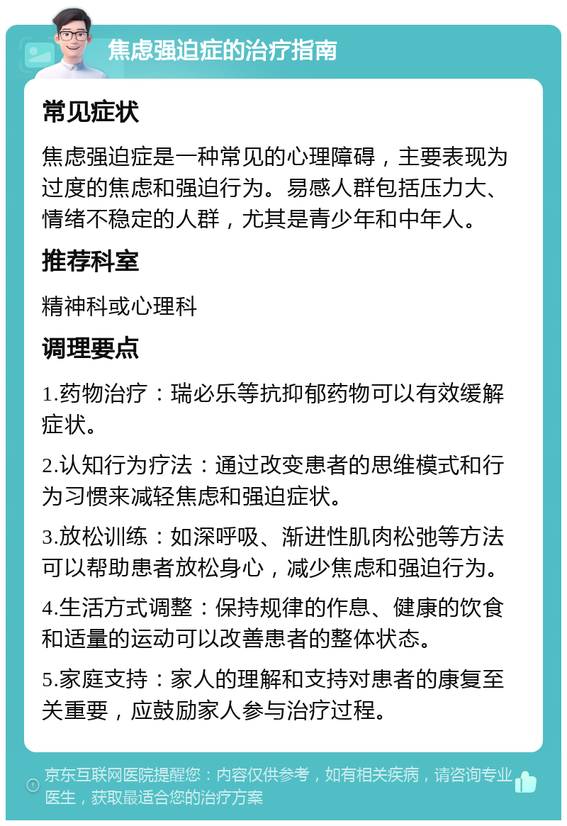 焦虑强迫症的治疗指南 常见症状 焦虑强迫症是一种常见的心理障碍，主要表现为过度的焦虑和强迫行为。易感人群包括压力大、情绪不稳定的人群，尤其是青少年和中年人。 推荐科室 精神科或心理科 调理要点 1.药物治疗：瑞必乐等抗抑郁药物可以有效缓解症状。 2.认知行为疗法：通过改变患者的思维模式和行为习惯来减轻焦虑和强迫症状。 3.放松训练：如深呼吸、渐进性肌肉松弛等方法可以帮助患者放松身心，减少焦虑和强迫行为。 4.生活方式调整：保持规律的作息、健康的饮食和适量的运动可以改善患者的整体状态。 5.家庭支持：家人的理解和支持对患者的康复至关重要，应鼓励家人参与治疗过程。