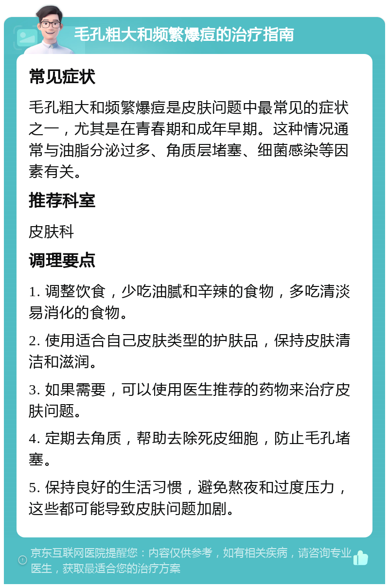 毛孔粗大和频繁爆痘的治疗指南 常见症状 毛孔粗大和频繁爆痘是皮肤问题中最常见的症状之一，尤其是在青春期和成年早期。这种情况通常与油脂分泌过多、角质层堵塞、细菌感染等因素有关。 推荐科室 皮肤科 调理要点 1. 调整饮食，少吃油腻和辛辣的食物，多吃清淡易消化的食物。 2. 使用适合自己皮肤类型的护肤品，保持皮肤清洁和滋润。 3. 如果需要，可以使用医生推荐的药物来治疗皮肤问题。 4. 定期去角质，帮助去除死皮细胞，防止毛孔堵塞。 5. 保持良好的生活习惯，避免熬夜和过度压力，这些都可能导致皮肤问题加剧。