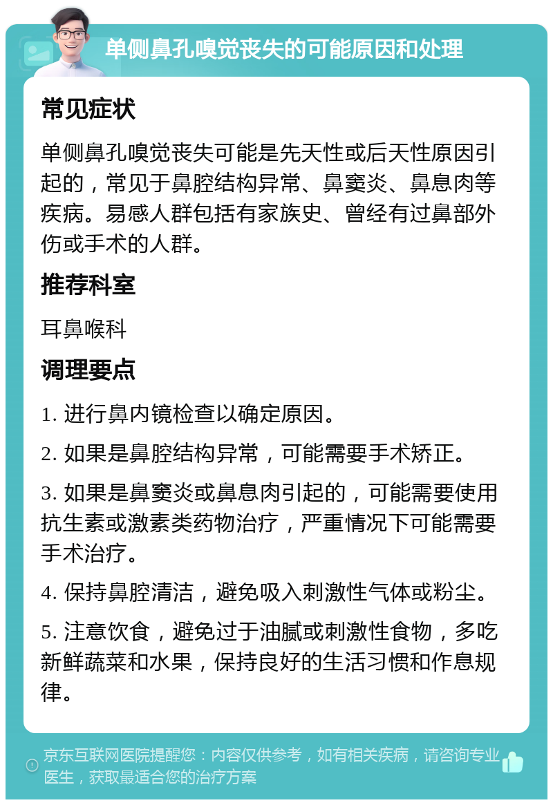 单侧鼻孔嗅觉丧失的可能原因和处理 常见症状 单侧鼻孔嗅觉丧失可能是先天性或后天性原因引起的，常见于鼻腔结构异常、鼻窦炎、鼻息肉等疾病。易感人群包括有家族史、曾经有过鼻部外伤或手术的人群。 推荐科室 耳鼻喉科 调理要点 1. 进行鼻内镜检查以确定原因。 2. 如果是鼻腔结构异常，可能需要手术矫正。 3. 如果是鼻窦炎或鼻息肉引起的，可能需要使用抗生素或激素类药物治疗，严重情况下可能需要手术治疗。 4. 保持鼻腔清洁，避免吸入刺激性气体或粉尘。 5. 注意饮食，避免过于油腻或刺激性食物，多吃新鲜蔬菜和水果，保持良好的生活习惯和作息规律。