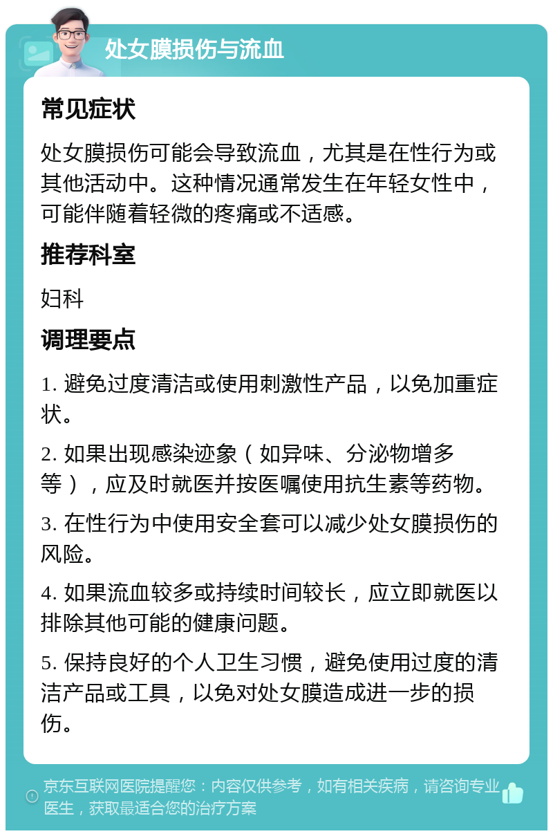 处女膜损伤与流血 常见症状 处女膜损伤可能会导致流血，尤其是在性行为或其他活动中。这种情况通常发生在年轻女性中，可能伴随着轻微的疼痛或不适感。 推荐科室 妇科 调理要点 1. 避免过度清洁或使用刺激性产品，以免加重症状。 2. 如果出现感染迹象（如异味、分泌物增多等），应及时就医并按医嘱使用抗生素等药物。 3. 在性行为中使用安全套可以减少处女膜损伤的风险。 4. 如果流血较多或持续时间较长，应立即就医以排除其他可能的健康问题。 5. 保持良好的个人卫生习惯，避免使用过度的清洁产品或工具，以免对处女膜造成进一步的损伤。