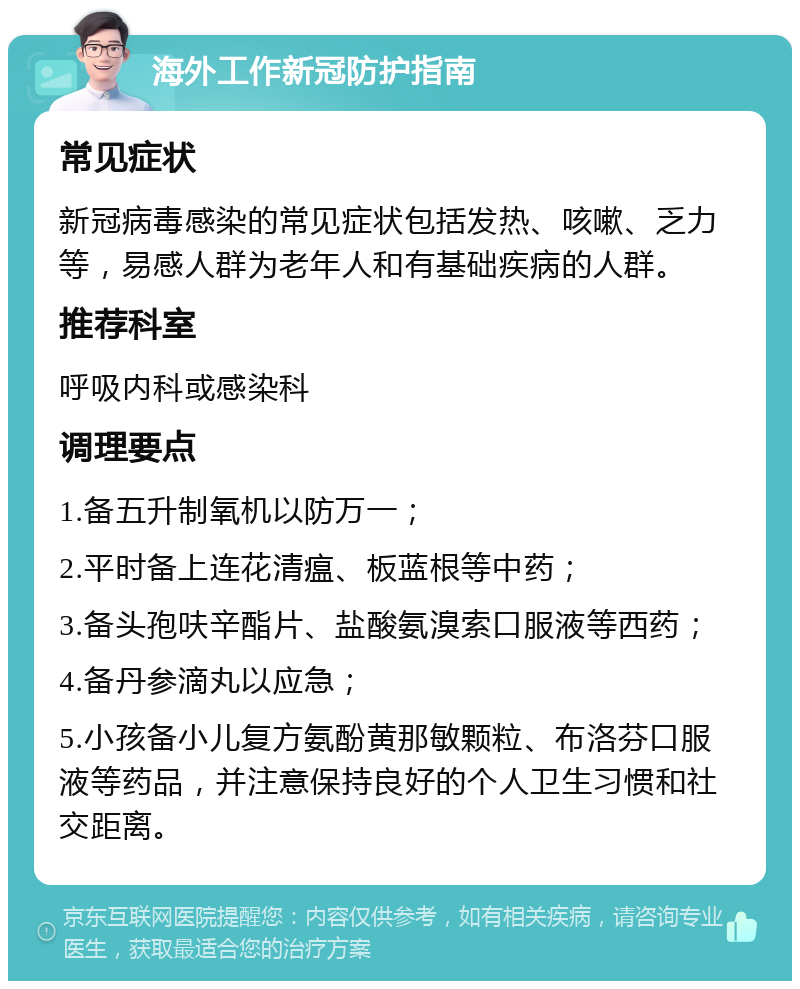 海外工作新冠防护指南 常见症状 新冠病毒感染的常见症状包括发热、咳嗽、乏力等，易感人群为老年人和有基础疾病的人群。 推荐科室 呼吸内科或感染科 调理要点 1.备五升制氧机以防万一； 2.平时备上连花清瘟、板蓝根等中药； 3.备头孢呋辛酯片、盐酸氨溴索口服液等西药； 4.备丹参滴丸以应急； 5.小孩备小儿复方氨酚黄那敏颗粒、布洛芬口服液等药品，并注意保持良好的个人卫生习惯和社交距离。