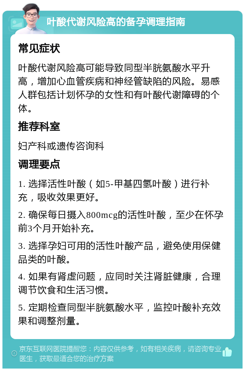 叶酸代谢风险高的备孕调理指南 常见症状 叶酸代谢风险高可能导致同型半胱氨酸水平升高，增加心血管疾病和神经管缺陷的风险。易感人群包括计划怀孕的女性和有叶酸代谢障碍的个体。 推荐科室 妇产科或遗传咨询科 调理要点 1. 选择活性叶酸（如5-甲基四氢叶酸）进行补充，吸收效果更好。 2. 确保每日摄入800mcg的活性叶酸，至少在怀孕前3个月开始补充。 3. 选择孕妇可用的活性叶酸产品，避免使用保健品类的叶酸。 4. 如果有肾虚问题，应同时关注肾脏健康，合理调节饮食和生活习惯。 5. 定期检查同型半胱氨酸水平，监控叶酸补充效果和调整剂量。