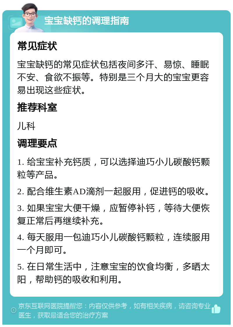 宝宝缺钙的调理指南 常见症状 宝宝缺钙的常见症状包括夜间多汗、易惊、睡眠不安、食欲不振等。特别是三个月大的宝宝更容易出现这些症状。 推荐科室 儿科 调理要点 1. 给宝宝补充钙质，可以选择迪巧小儿碳酸钙颗粒等产品。 2. 配合维生素AD滴剂一起服用，促进钙的吸收。 3. 如果宝宝大便干燥，应暂停补钙，等待大便恢复正常后再继续补充。 4. 每天服用一包迪巧小儿碳酸钙颗粒，连续服用一个月即可。 5. 在日常生活中，注意宝宝的饮食均衡，多晒太阳，帮助钙的吸收和利用。