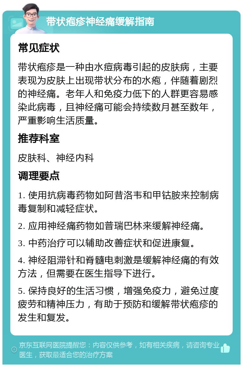 带状疱疹神经痛缓解指南 常见症状 带状疱疹是一种由水痘病毒引起的皮肤病，主要表现为皮肤上出现带状分布的水疱，伴随着剧烈的神经痛。老年人和免疫力低下的人群更容易感染此病毒，且神经痛可能会持续数月甚至数年，严重影响生活质量。 推荐科室 皮肤科、神经内科 调理要点 1. 使用抗病毒药物如阿昔洛韦和甲钴胺来控制病毒复制和减轻症状。 2. 应用神经痛药物如普瑞巴林来缓解神经痛。 3. 中药治疗可以辅助改善症状和促进康复。 4. 神经阻滞针和脊髓电刺激是缓解神经痛的有效方法，但需要在医生指导下进行。 5. 保持良好的生活习惯，增强免疫力，避免过度疲劳和精神压力，有助于预防和缓解带状疱疹的发生和复发。