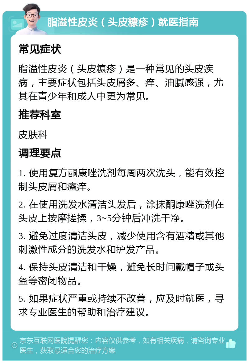 脂溢性皮炎（头皮糠疹）就医指南 常见症状 脂溢性皮炎（头皮糠疹）是一种常见的头皮疾病，主要症状包括头皮屑多、痒、油腻感强，尤其在青少年和成人中更为常见。 推荐科室 皮肤科 调理要点 1. 使用复方酮康唑洗剂每周两次洗头，能有效控制头皮屑和瘙痒。 2. 在使用洗发水清洁头发后，涂抹酮康唑洗剂在头皮上按摩搓揉，3~5分钟后冲洗干净。 3. 避免过度清洁头皮，减少使用含有酒精或其他刺激性成分的洗发水和护发产品。 4. 保持头皮清洁和干燥，避免长时间戴帽子或头盔等密闭物品。 5. 如果症状严重或持续不改善，应及时就医，寻求专业医生的帮助和治疗建议。