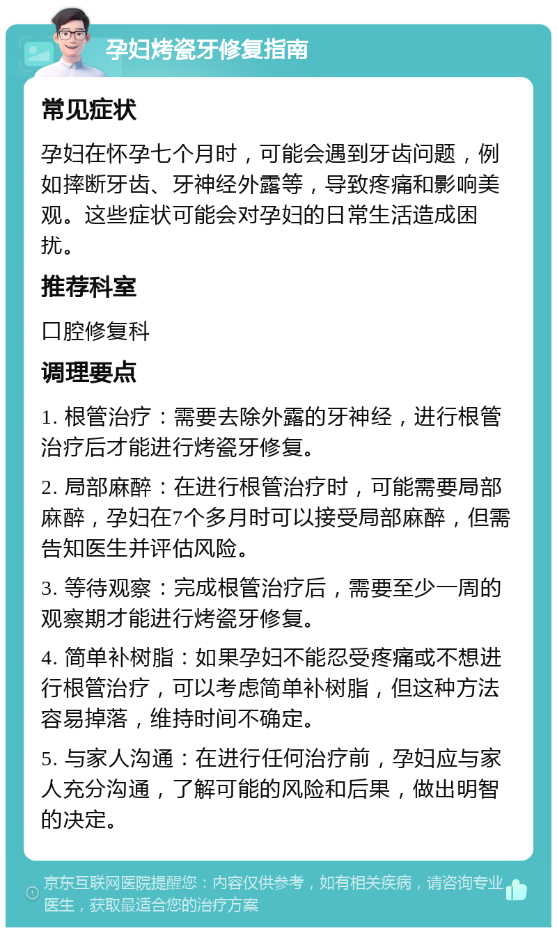 孕妇烤瓷牙修复指南 常见症状 孕妇在怀孕七个月时，可能会遇到牙齿问题，例如摔断牙齿、牙神经外露等，导致疼痛和影响美观。这些症状可能会对孕妇的日常生活造成困扰。 推荐科室 口腔修复科 调理要点 1. 根管治疗：需要去除外露的牙神经，进行根管治疗后才能进行烤瓷牙修复。 2. 局部麻醉：在进行根管治疗时，可能需要局部麻醉，孕妇在7个多月时可以接受局部麻醉，但需告知医生并评估风险。 3. 等待观察：完成根管治疗后，需要至少一周的观察期才能进行烤瓷牙修复。 4. 简单补树脂：如果孕妇不能忍受疼痛或不想进行根管治疗，可以考虑简单补树脂，但这种方法容易掉落，维持时间不确定。 5. 与家人沟通：在进行任何治疗前，孕妇应与家人充分沟通，了解可能的风险和后果，做出明智的决定。