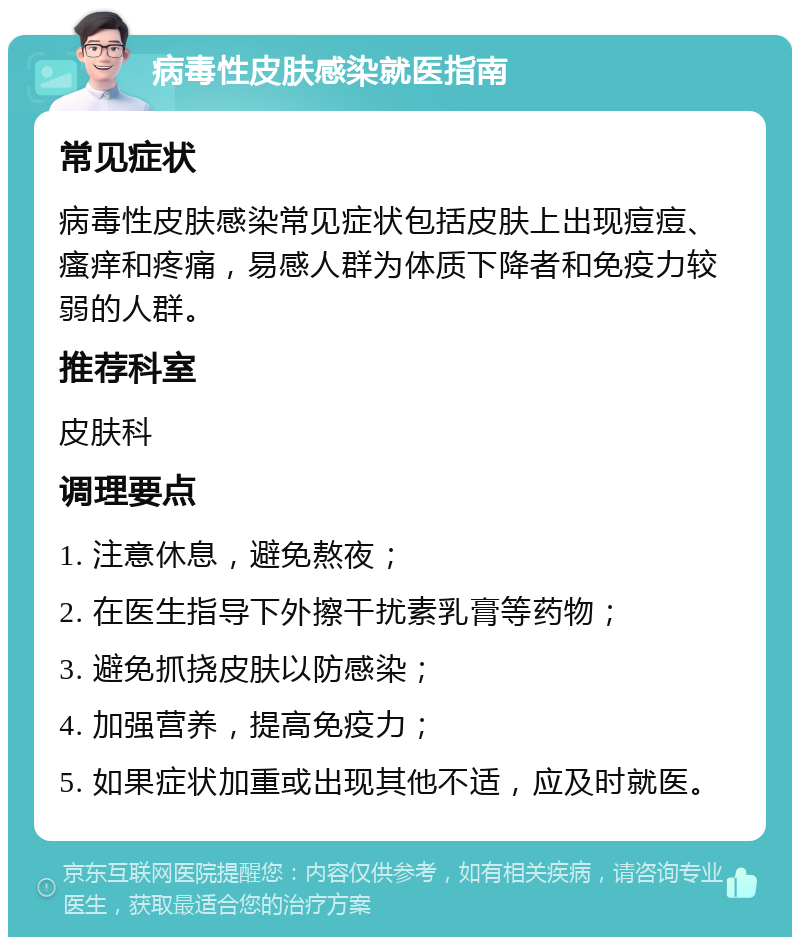 病毒性皮肤感染就医指南 常见症状 病毒性皮肤感染常见症状包括皮肤上出现痘痘、瘙痒和疼痛，易感人群为体质下降者和免疫力较弱的人群。 推荐科室 皮肤科 调理要点 1. 注意休息，避免熬夜； 2. 在医生指导下外擦干扰素乳膏等药物； 3. 避免抓挠皮肤以防感染； 4. 加强营养，提高免疫力； 5. 如果症状加重或出现其他不适，应及时就医。