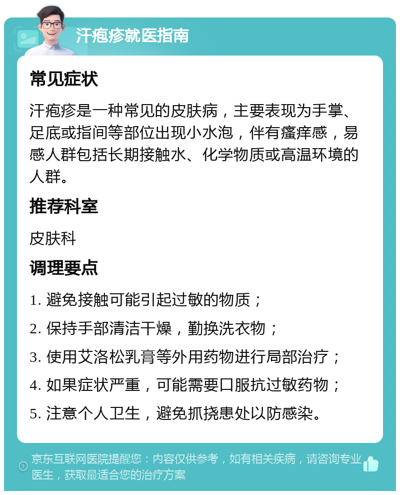 汗疱疹就医指南 常见症状 汗疱疹是一种常见的皮肤病，主要表现为手掌、足底或指间等部位出现小水泡，伴有瘙痒感，易感人群包括长期接触水、化学物质或高温环境的人群。 推荐科室 皮肤科 调理要点 1. 避免接触可能引起过敏的物质； 2. 保持手部清洁干燥，勤换洗衣物； 3. 使用艾洛松乳膏等外用药物进行局部治疗； 4. 如果症状严重，可能需要口服抗过敏药物； 5. 注意个人卫生，避免抓挠患处以防感染。