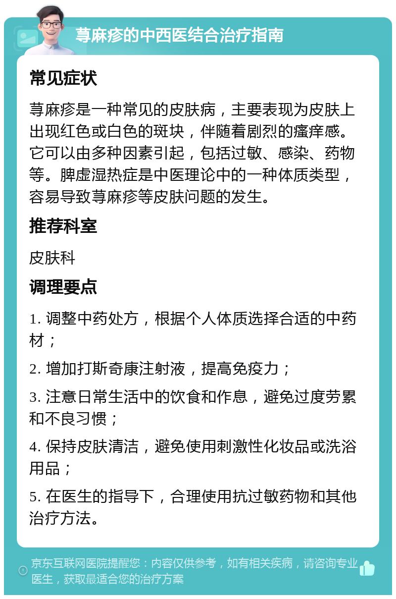 荨麻疹的中西医结合治疗指南 常见症状 荨麻疹是一种常见的皮肤病，主要表现为皮肤上出现红色或白色的斑块，伴随着剧烈的瘙痒感。它可以由多种因素引起，包括过敏、感染、药物等。脾虚湿热症是中医理论中的一种体质类型，容易导致荨麻疹等皮肤问题的发生。 推荐科室 皮肤科 调理要点 1. 调整中药处方，根据个人体质选择合适的中药材； 2. 增加打斯奇康注射液，提高免疫力； 3. 注意日常生活中的饮食和作息，避免过度劳累和不良习惯； 4. 保持皮肤清洁，避免使用刺激性化妆品或洗浴用品； 5. 在医生的指导下，合理使用抗过敏药物和其他治疗方法。