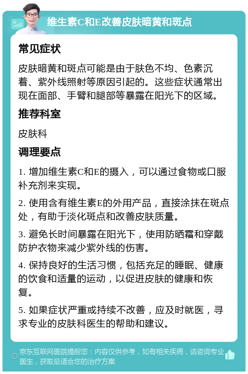 维生素C和E改善皮肤暗黄和斑点 常见症状 皮肤暗黄和斑点可能是由于肤色不均、色素沉着、紫外线照射等原因引起的。这些症状通常出现在面部、手臂和腿部等暴露在阳光下的区域。 推荐科室 皮肤科 调理要点 1. 增加维生素C和E的摄入，可以通过食物或口服补充剂来实现。 2. 使用含有维生素E的外用产品，直接涂抹在斑点处，有助于淡化斑点和改善皮肤质量。 3. 避免长时间暴露在阳光下，使用防晒霜和穿戴防护衣物来减少紫外线的伤害。 4. 保持良好的生活习惯，包括充足的睡眠、健康的饮食和适量的运动，以促进皮肤的健康和恢复。 5. 如果症状严重或持续不改善，应及时就医，寻求专业的皮肤科医生的帮助和建议。