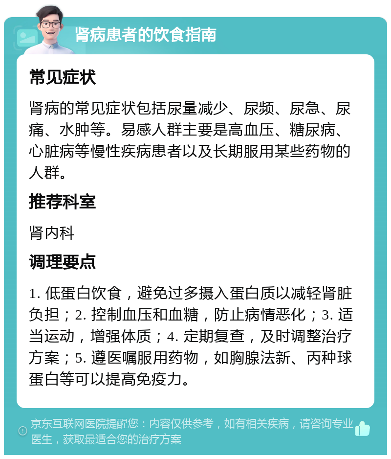 肾病患者的饮食指南 常见症状 肾病的常见症状包括尿量减少、尿频、尿急、尿痛、水肿等。易感人群主要是高血压、糖尿病、心脏病等慢性疾病患者以及长期服用某些药物的人群。 推荐科室 肾内科 调理要点 1. 低蛋白饮食，避免过多摄入蛋白质以减轻肾脏负担；2. 控制血压和血糖，防止病情恶化；3. 适当运动，增强体质；4. 定期复查，及时调整治疗方案；5. 遵医嘱服用药物，如胸腺法新、丙种球蛋白等可以提高免疫力。