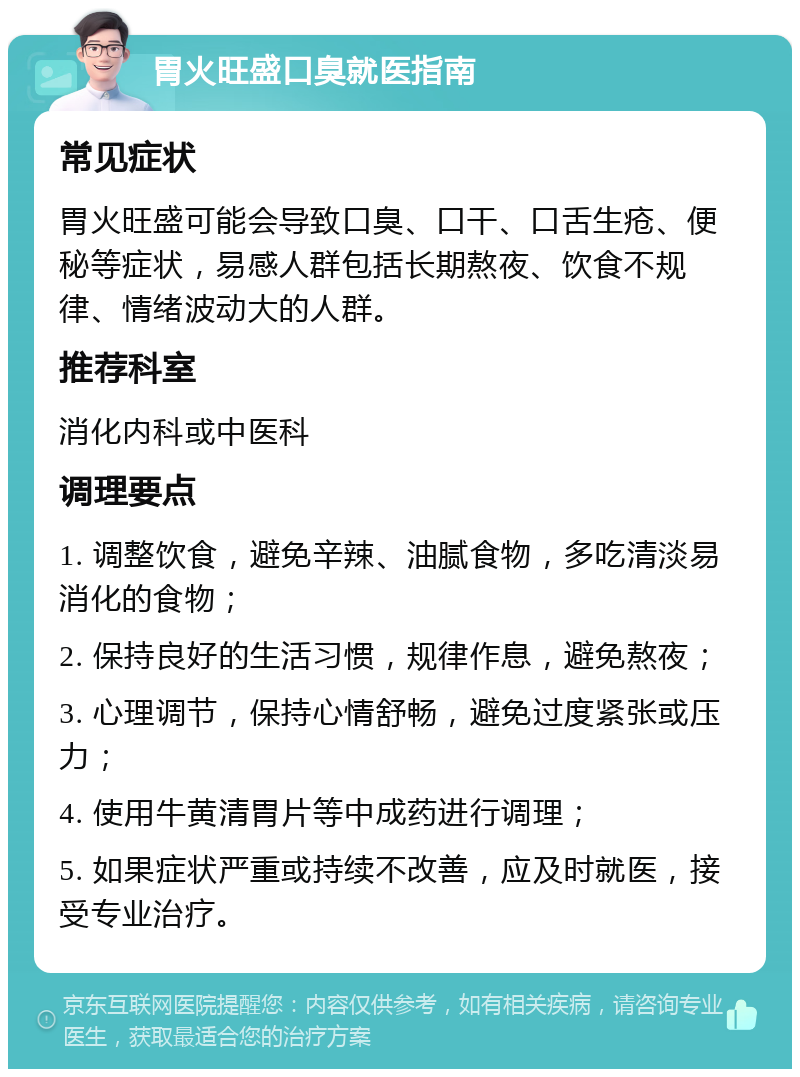 胃火旺盛口臭就医指南 常见症状 胃火旺盛可能会导致口臭、口干、口舌生疮、便秘等症状，易感人群包括长期熬夜、饮食不规律、情绪波动大的人群。 推荐科室 消化内科或中医科 调理要点 1. 调整饮食，避免辛辣、油腻食物，多吃清淡易消化的食物； 2. 保持良好的生活习惯，规律作息，避免熬夜； 3. 心理调节，保持心情舒畅，避免过度紧张或压力； 4. 使用牛黄清胃片等中成药进行调理； 5. 如果症状严重或持续不改善，应及时就医，接受专业治疗。