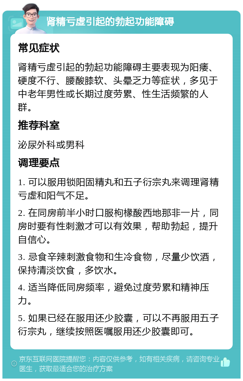 肾精亏虚引起的勃起功能障碍 常见症状 肾精亏虚引起的勃起功能障碍主要表现为阳痿、硬度不行、腰酸膝软、头晕乏力等症状，多见于中老年男性或长期过度劳累、性生活频繁的人群。 推荐科室 泌尿外科或男科 调理要点 1. 可以服用锁阳固精丸和五子衍宗丸来调理肾精亏虚和阳气不足。 2. 在同房前半小时口服枸椽酸西地那非一片，同房时要有性刺激才可以有效果，帮助勃起，提升自信心。 3. 忌食辛辣刺激食物和生冷食物，尽量少饮酒，保持清淡饮食，多饮水。 4. 适当降低同房频率，避免过度劳累和精神压力。 5. 如果已经在服用还少胶囊，可以不再服用五子衍宗丸，继续按照医嘱服用还少胶囊即可。