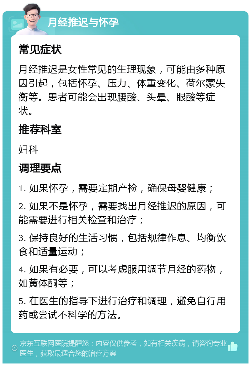 月经推迟与怀孕 常见症状 月经推迟是女性常见的生理现象，可能由多种原因引起，包括怀孕、压力、体重变化、荷尔蒙失衡等。患者可能会出现腰酸、头晕、眼酸等症状。 推荐科室 妇科 调理要点 1. 如果怀孕，需要定期产检，确保母婴健康； 2. 如果不是怀孕，需要找出月经推迟的原因，可能需要进行相关检查和治疗； 3. 保持良好的生活习惯，包括规律作息、均衡饮食和适量运动； 4. 如果有必要，可以考虑服用调节月经的药物，如黄体酮等； 5. 在医生的指导下进行治疗和调理，避免自行用药或尝试不科学的方法。