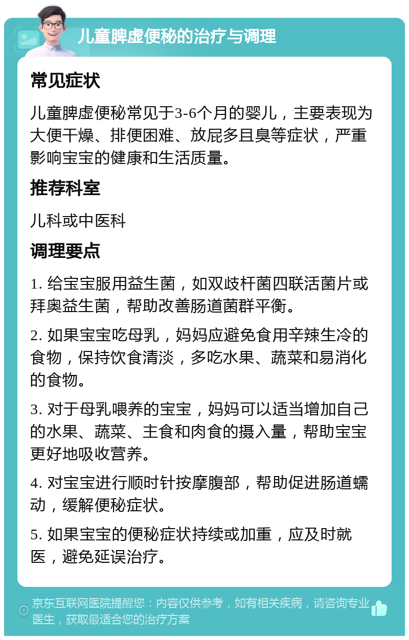 儿童脾虚便秘的治疗与调理 常见症状 儿童脾虚便秘常见于3-6个月的婴儿，主要表现为大便干燥、排便困难、放屁多且臭等症状，严重影响宝宝的健康和生活质量。 推荐科室 儿科或中医科 调理要点 1. 给宝宝服用益生菌，如双歧杆菌四联活菌片或拜奥益生菌，帮助改善肠道菌群平衡。 2. 如果宝宝吃母乳，妈妈应避免食用辛辣生冷的食物，保持饮食清淡，多吃水果、蔬菜和易消化的食物。 3. 对于母乳喂养的宝宝，妈妈可以适当增加自己的水果、蔬菜、主食和肉食的摄入量，帮助宝宝更好地吸收营养。 4. 对宝宝进行顺时针按摩腹部，帮助促进肠道蠕动，缓解便秘症状。 5. 如果宝宝的便秘症状持续或加重，应及时就医，避免延误治疗。