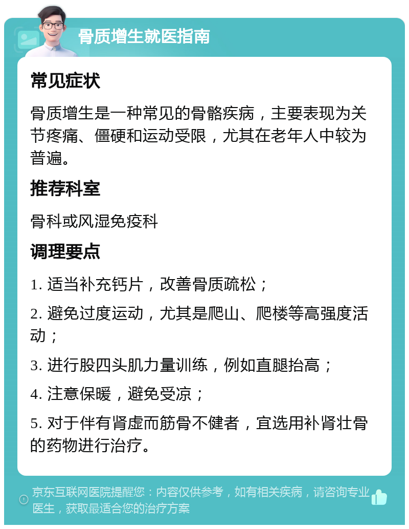 骨质增生就医指南 常见症状 骨质增生是一种常见的骨骼疾病，主要表现为关节疼痛、僵硬和运动受限，尤其在老年人中较为普遍。 推荐科室 骨科或风湿免疫科 调理要点 1. 适当补充钙片，改善骨质疏松； 2. 避免过度运动，尤其是爬山、爬楼等高强度活动； 3. 进行股四头肌力量训练，例如直腿抬高； 4. 注意保暖，避免受凉； 5. 对于伴有肾虚而筋骨不健者，宜选用补肾壮骨的药物进行治疗。