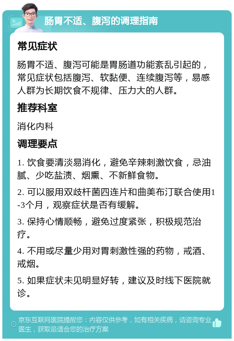 肠胃不适、腹泻的调理指南 常见症状 肠胃不适、腹泻可能是胃肠道功能紊乱引起的，常见症状包括腹泻、软黏便、连续腹泻等，易感人群为长期饮食不规律、压力大的人群。 推荐科室 消化内科 调理要点 1. 饮食要清淡易消化，避免辛辣刺激饮食，忌油腻、少吃盐渍、烟熏、不新鲜食物。 2. 可以服用双歧杆菌四连片和曲美布汀联合使用1-3个月，观察症状是否有缓解。 3. 保持心情顺畅，避免过度紧张，积极规范治疗。 4. 不用或尽量少用对胃刺激性强的药物，戒酒、戒烟。 5. 如果症状未见明显好转，建议及时线下医院就诊。