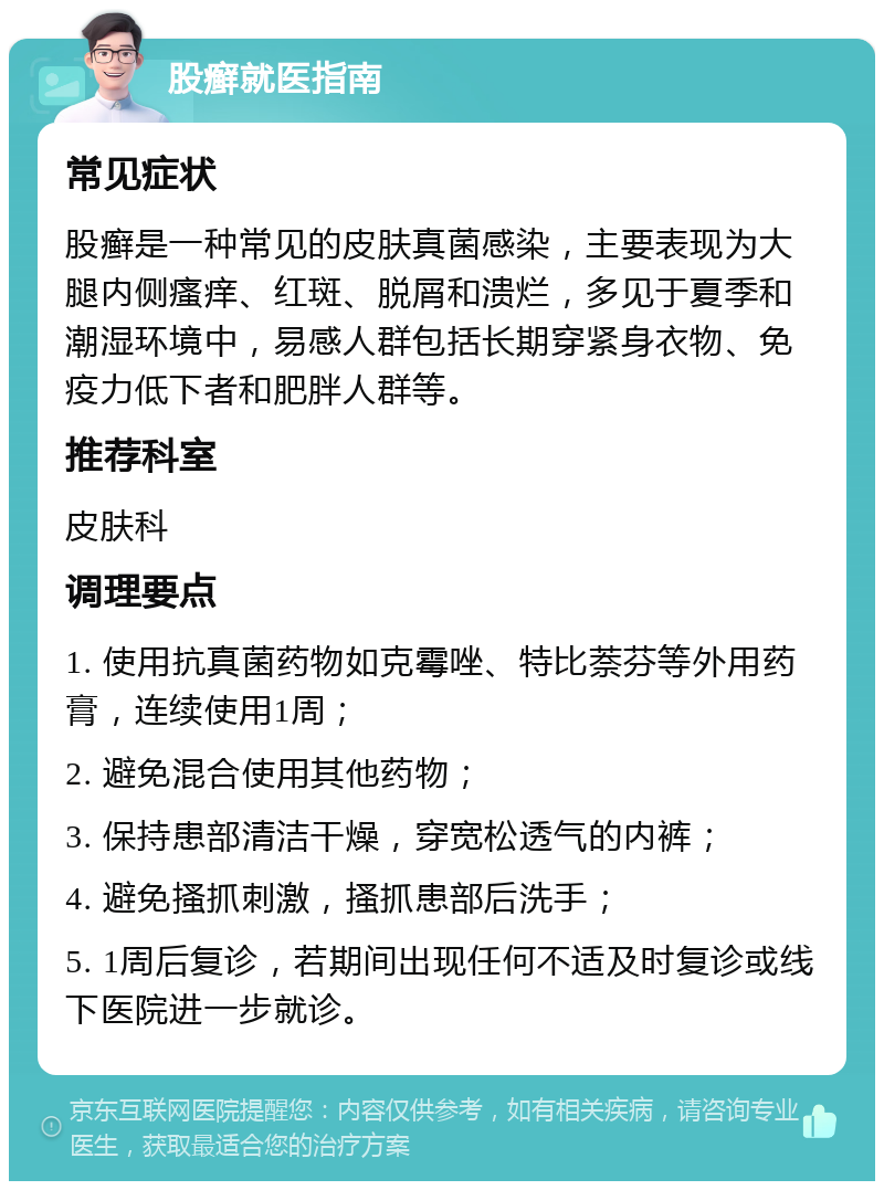 股癣就医指南 常见症状 股癣是一种常见的皮肤真菌感染，主要表现为大腿内侧瘙痒、红斑、脱屑和溃烂，多见于夏季和潮湿环境中，易感人群包括长期穿紧身衣物、免疫力低下者和肥胖人群等。 推荐科室 皮肤科 调理要点 1. 使用抗真菌药物如克霉唑、特比萘芬等外用药膏，连续使用1周； 2. 避免混合使用其他药物； 3. 保持患部清洁干燥，穿宽松透气的内裤； 4. 避免搔抓刺激，搔抓患部后洗手； 5. 1周后复诊，若期间出现任何不适及时复诊或线下医院进一步就诊。