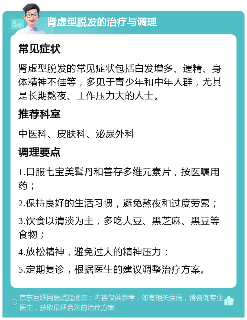 肾虚型脱发的治疗与调理 常见症状 肾虚型脱发的常见症状包括白发增多、遗精、身体精神不佳等，多见于青少年和中年人群，尤其是长期熬夜、工作压力大的人士。 推荐科室 中医科、皮肤科、泌尿外科 调理要点 1.口服七宝美髯丹和善存多维元素片，按医嘱用药； 2.保持良好的生活习惯，避免熬夜和过度劳累； 3.饮食以清淡为主，多吃大豆、黑芝麻、黑豆等食物； 4.放松精神，避免过大的精神压力； 5.定期复诊，根据医生的建议调整治疗方案。