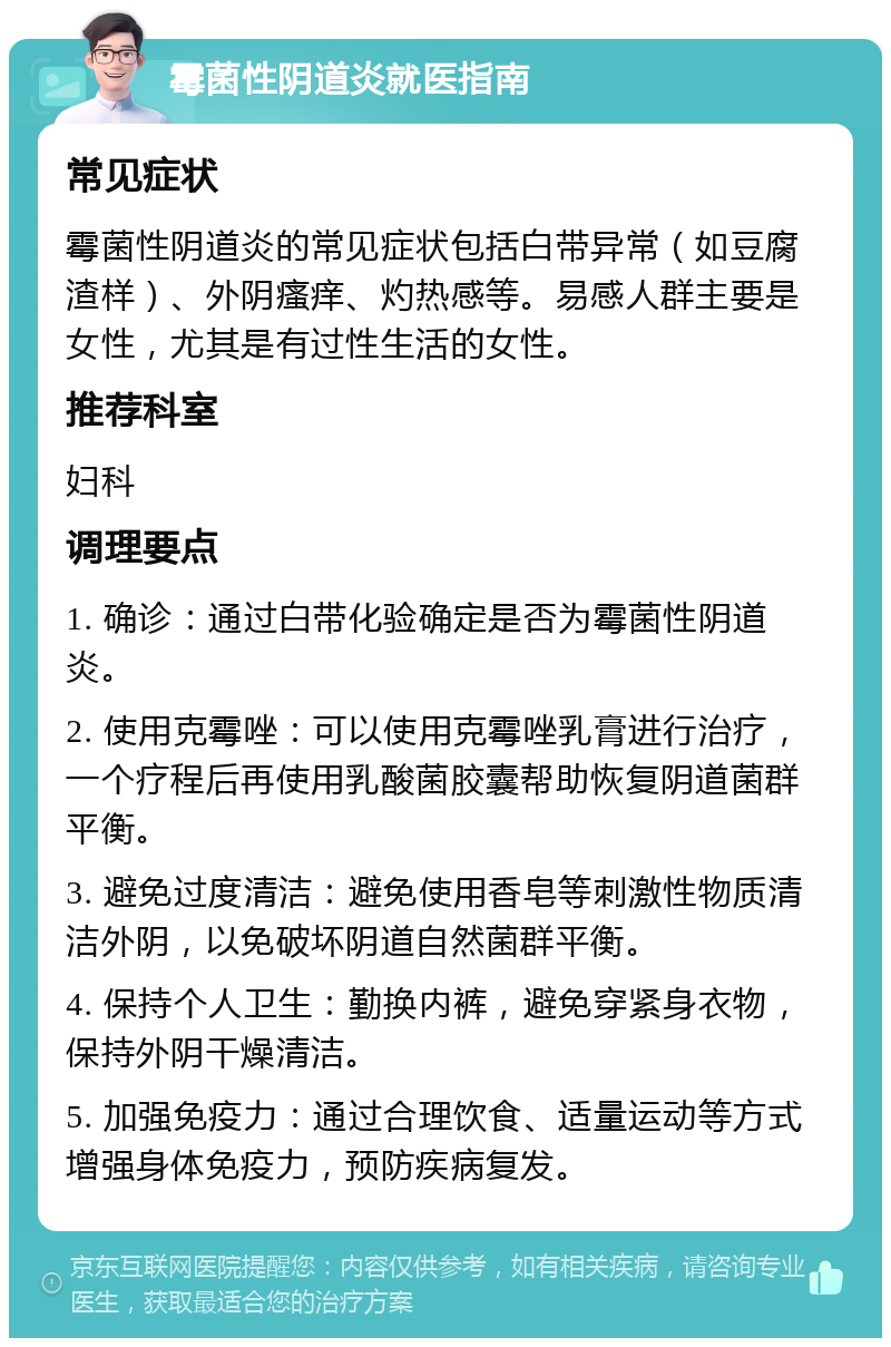 霉菌性阴道炎就医指南 常见症状 霉菌性阴道炎的常见症状包括白带异常（如豆腐渣样）、外阴瘙痒、灼热感等。易感人群主要是女性，尤其是有过性生活的女性。 推荐科室 妇科 调理要点 1. 确诊：通过白带化验确定是否为霉菌性阴道炎。 2. 使用克霉唑：可以使用克霉唑乳膏进行治疗，一个疗程后再使用乳酸菌胶囊帮助恢复阴道菌群平衡。 3. 避免过度清洁：避免使用香皂等刺激性物质清洁外阴，以免破坏阴道自然菌群平衡。 4. 保持个人卫生：勤换内裤，避免穿紧身衣物，保持外阴干燥清洁。 5. 加强免疫力：通过合理饮食、适量运动等方式增强身体免疫力，预防疾病复发。