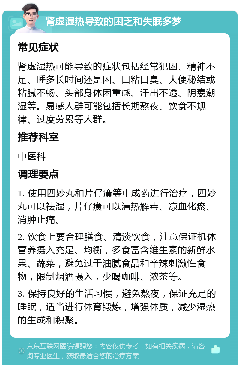 肾虚湿热导致的困乏和失眠多梦 常见症状 肾虚湿热可能导致的症状包括经常犯困、精神不足、睡多长时间还是困、口粘口臭、大便秘结或粘腻不畅、头部身体困重感、汗出不透、阴囊潮湿等。易感人群可能包括长期熬夜、饮食不规律、过度劳累等人群。 推荐科室 中医科 调理要点 1. 使用四妙丸和片仔癀等中成药进行治疗，四妙丸可以祛湿，片仔癀可以清热解毒、凉血化瘀、消肿止痛。 2. 饮食上要合理膳食、清淡饮食，注意保证机体营养摄入充足、均衡，多食富含维生素的新鲜水果、蔬菜，避免过于油腻食品和辛辣刺激性食物，限制烟酒摄入，少喝咖啡、浓茶等。 3. 保持良好的生活习惯，避免熬夜，保证充足的睡眠，适当进行体育锻炼，增强体质，减少湿热的生成和积聚。