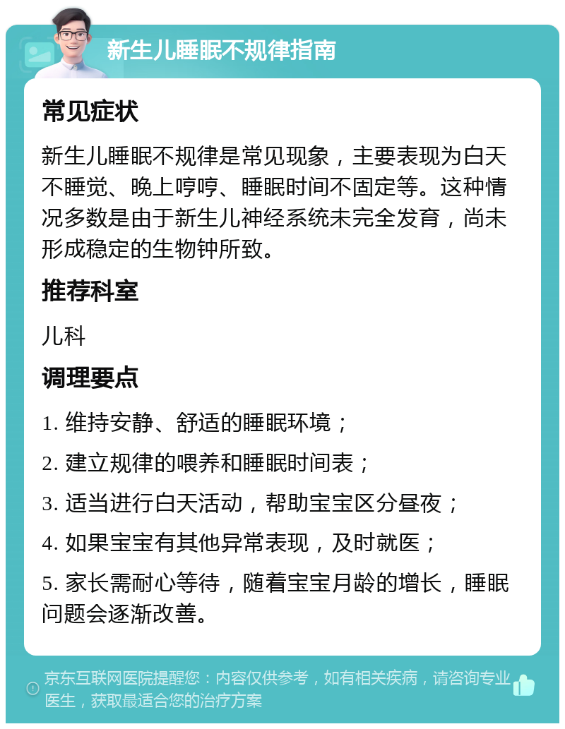 新生儿睡眠不规律指南 常见症状 新生儿睡眠不规律是常见现象，主要表现为白天不睡觉、晚上哼哼、睡眠时间不固定等。这种情况多数是由于新生儿神经系统未完全发育，尚未形成稳定的生物钟所致。 推荐科室 儿科 调理要点 1. 维持安静、舒适的睡眠环境； 2. 建立规律的喂养和睡眠时间表； 3. 适当进行白天活动，帮助宝宝区分昼夜； 4. 如果宝宝有其他异常表现，及时就医； 5. 家长需耐心等待，随着宝宝月龄的增长，睡眠问题会逐渐改善。