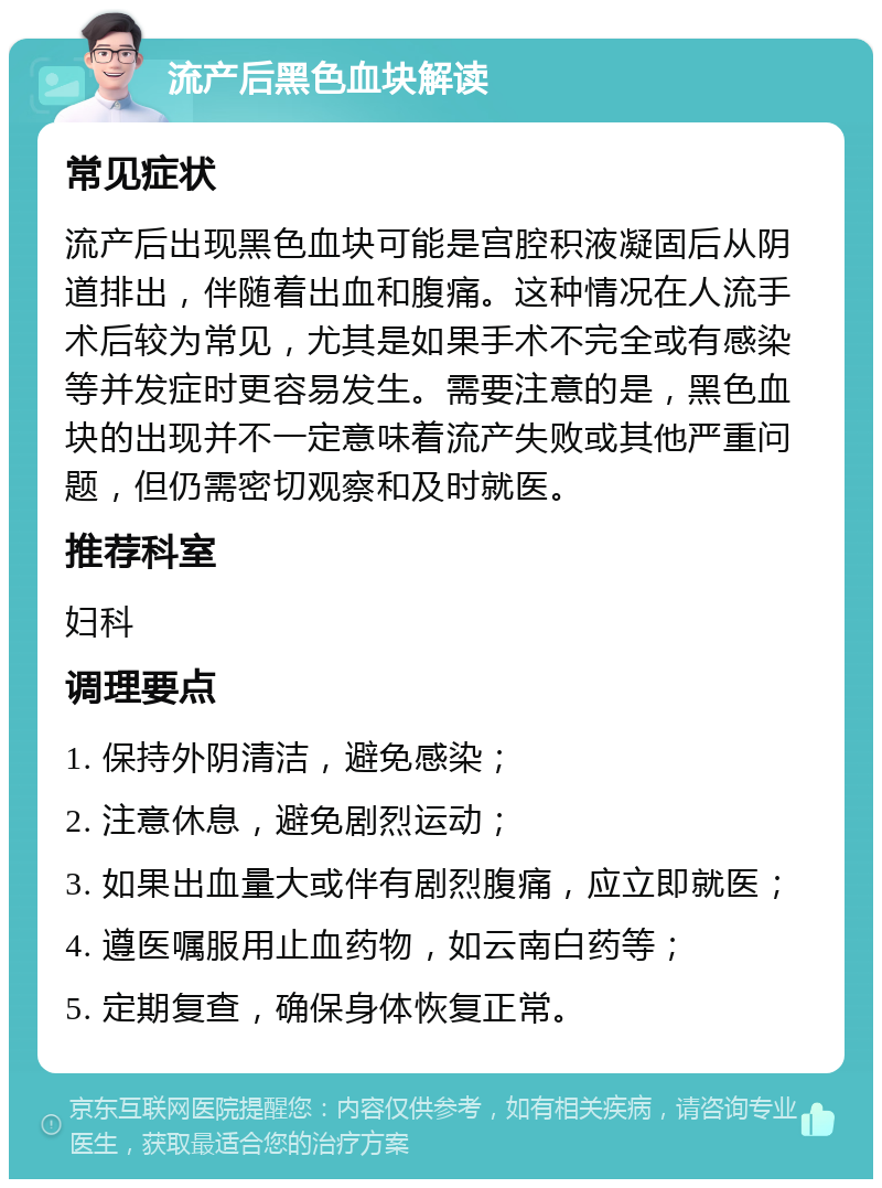 流产后黑色血块解读 常见症状 流产后出现黑色血块可能是宫腔积液凝固后从阴道排出，伴随着出血和腹痛。这种情况在人流手术后较为常见，尤其是如果手术不完全或有感染等并发症时更容易发生。需要注意的是，黑色血块的出现并不一定意味着流产失败或其他严重问题，但仍需密切观察和及时就医。 推荐科室 妇科 调理要点 1. 保持外阴清洁，避免感染； 2. 注意休息，避免剧烈运动； 3. 如果出血量大或伴有剧烈腹痛，应立即就医； 4. 遵医嘱服用止血药物，如云南白药等； 5. 定期复查，确保身体恢复正常。