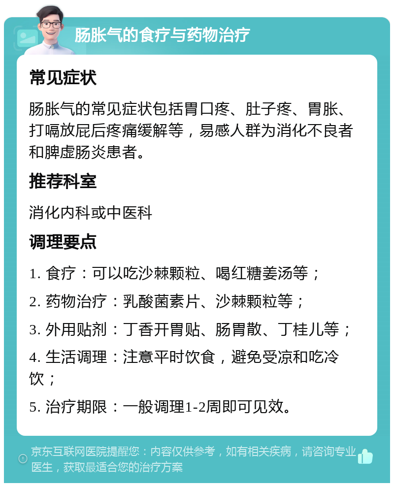 肠胀气的食疗与药物治疗 常见症状 肠胀气的常见症状包括胃口疼、肚子疼、胃胀、打嗝放屁后疼痛缓解等，易感人群为消化不良者和脾虚肠炎患者。 推荐科室 消化内科或中医科 调理要点 1. 食疗：可以吃沙棘颗粒、喝红糖姜汤等； 2. 药物治疗：乳酸菌素片、沙棘颗粒等； 3. 外用贴剂：丁香开胃贴、肠胃散、丁桂儿等； 4. 生活调理：注意平时饮食，避免受凉和吃冷饮； 5. 治疗期限：一般调理1-2周即可见效。