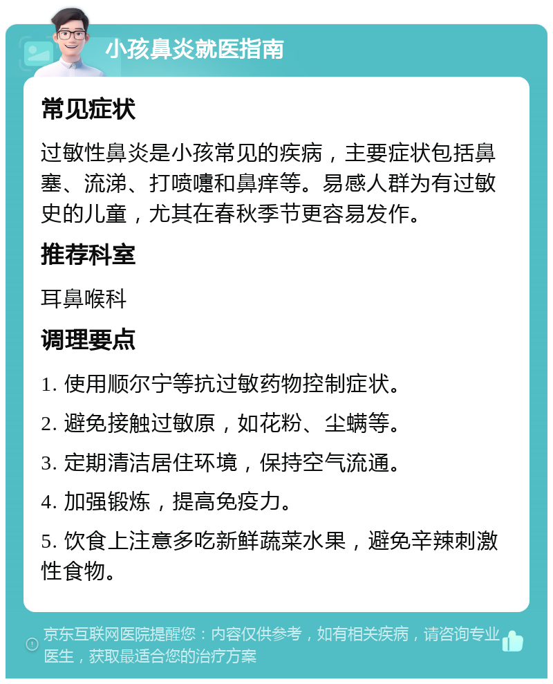 小孩鼻炎就医指南 常见症状 过敏性鼻炎是小孩常见的疾病，主要症状包括鼻塞、流涕、打喷嚏和鼻痒等。易感人群为有过敏史的儿童，尤其在春秋季节更容易发作。 推荐科室 耳鼻喉科 调理要点 1. 使用顺尔宁等抗过敏药物控制症状。 2. 避免接触过敏原，如花粉、尘螨等。 3. 定期清洁居住环境，保持空气流通。 4. 加强锻炼，提高免疫力。 5. 饮食上注意多吃新鲜蔬菜水果，避免辛辣刺激性食物。