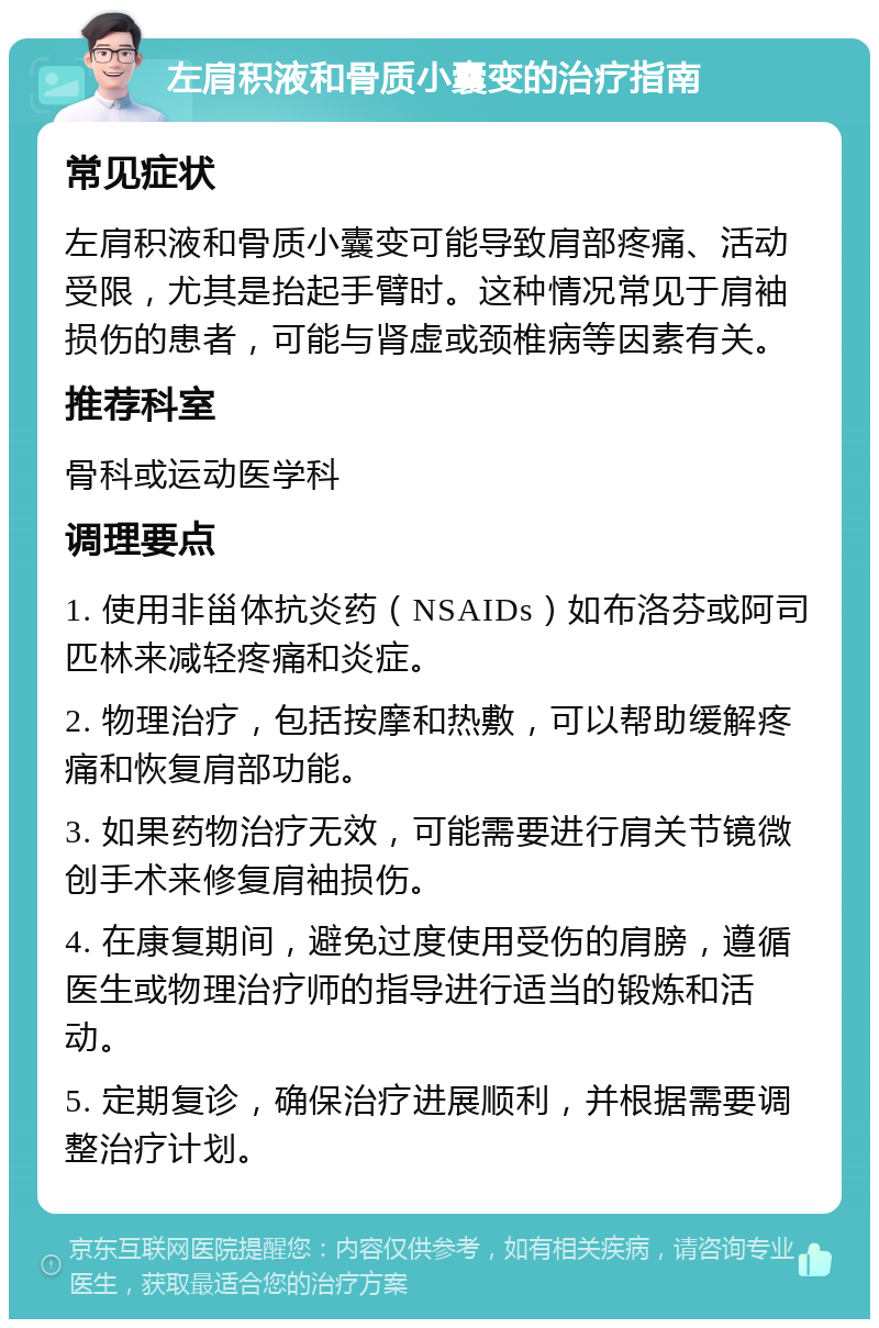 左肩积液和骨质小囊变的治疗指南 常见症状 左肩积液和骨质小囊变可能导致肩部疼痛、活动受限，尤其是抬起手臂时。这种情况常见于肩袖损伤的患者，可能与肾虚或颈椎病等因素有关。 推荐科室 骨科或运动医学科 调理要点 1. 使用非甾体抗炎药（NSAIDs）如布洛芬或阿司匹林来减轻疼痛和炎症。 2. 物理治疗，包括按摩和热敷，可以帮助缓解疼痛和恢复肩部功能。 3. 如果药物治疗无效，可能需要进行肩关节镜微创手术来修复肩袖损伤。 4. 在康复期间，避免过度使用受伤的肩膀，遵循医生或物理治疗师的指导进行适当的锻炼和活动。 5. 定期复诊，确保治疗进展顺利，并根据需要调整治疗计划。