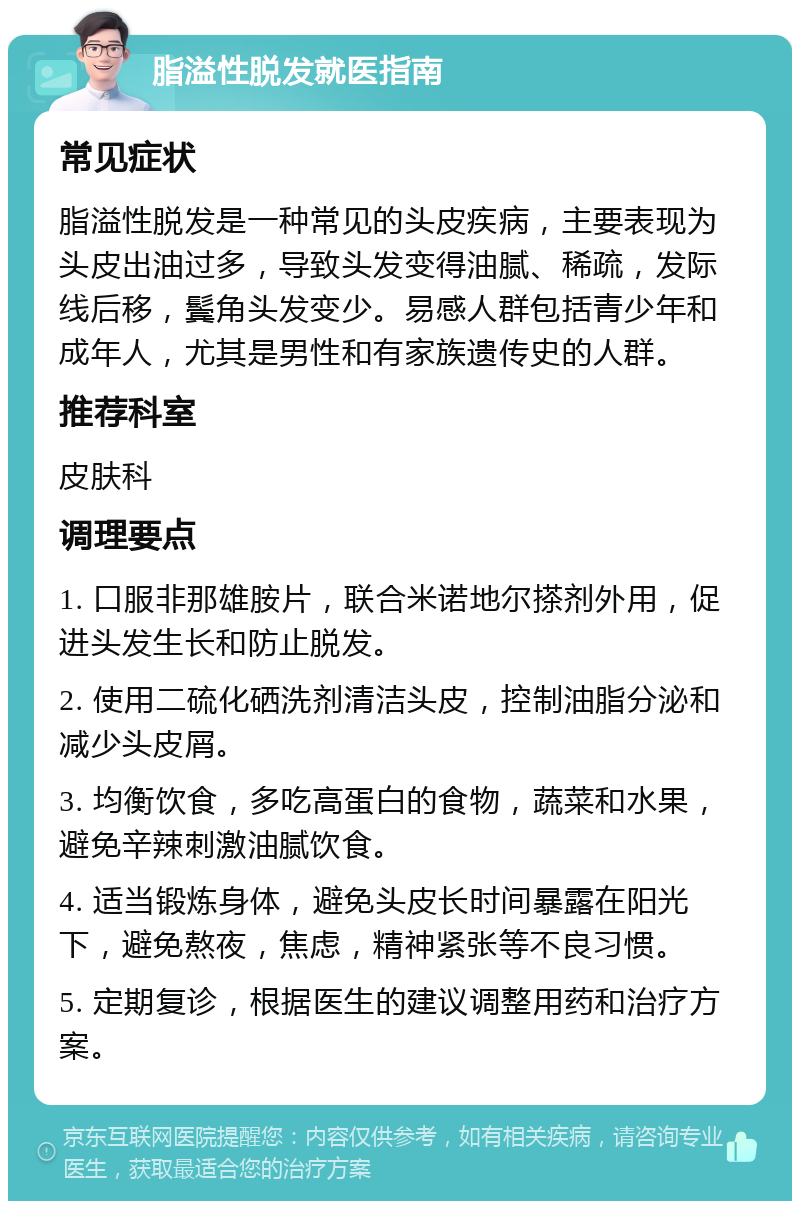 脂溢性脱发就医指南 常见症状 脂溢性脱发是一种常见的头皮疾病，主要表现为头皮出油过多，导致头发变得油腻、稀疏，发际线后移，鬓角头发变少。易感人群包括青少年和成年人，尤其是男性和有家族遗传史的人群。 推荐科室 皮肤科 调理要点 1. 口服非那雄胺片，联合米诺地尔搽剂外用，促进头发生长和防止脱发。 2. 使用二硫化硒洗剂清洁头皮，控制油脂分泌和减少头皮屑。 3. 均衡饮食，多吃高蛋白的食物，蔬菜和水果，避免辛辣刺激油腻饮食。 4. 适当锻炼身体，避免头皮长时间暴露在阳光下，避免熬夜，焦虑，精神紧张等不良习惯。 5. 定期复诊，根据医生的建议调整用药和治疗方案。