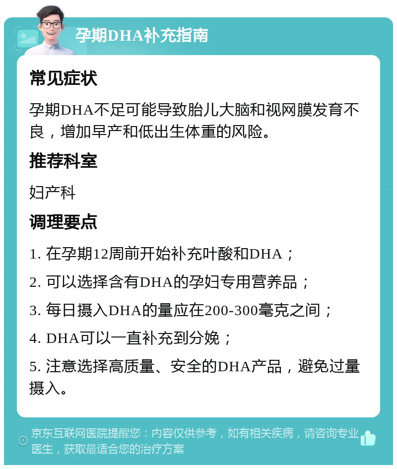 孕期DHA补充指南 常见症状 孕期DHA不足可能导致胎儿大脑和视网膜发育不良，增加早产和低出生体重的风险。 推荐科室 妇产科 调理要点 1. 在孕期12周前开始补充叶酸和DHA； 2. 可以选择含有DHA的孕妇专用营养品； 3. 每日摄入DHA的量应在200-300毫克之间； 4. DHA可以一直补充到分娩； 5. 注意选择高质量、安全的DHA产品，避免过量摄入。