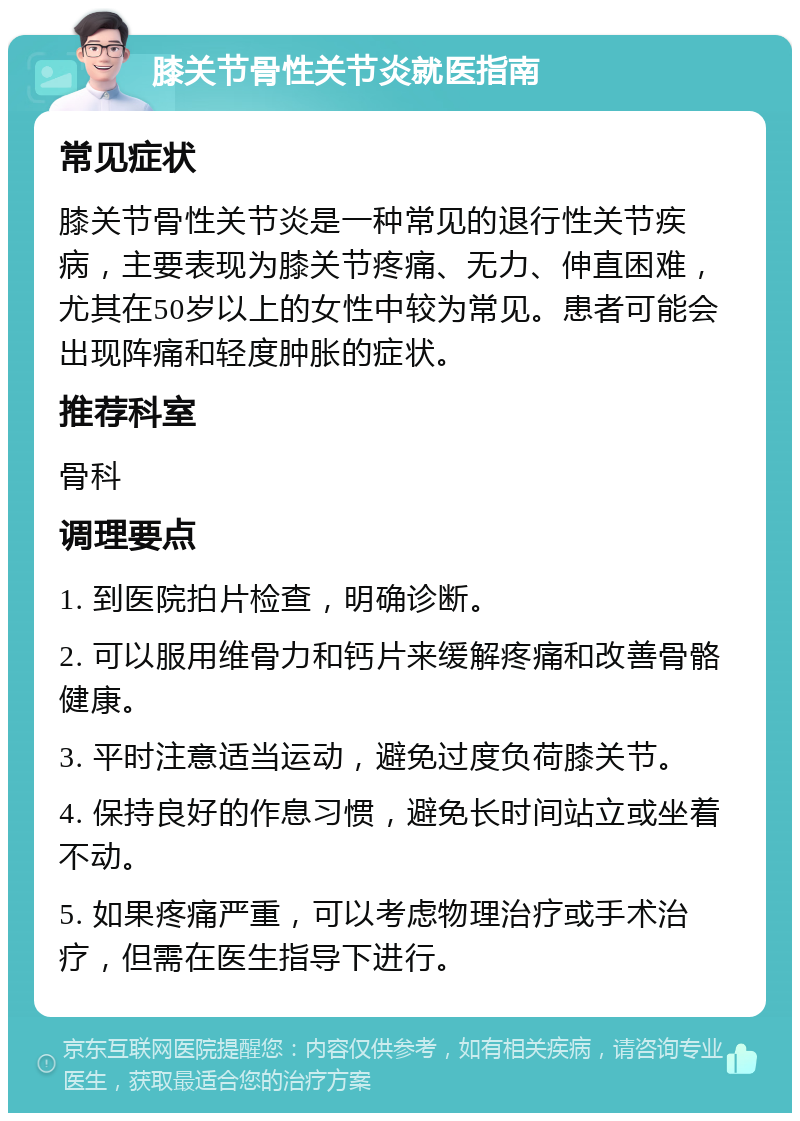 膝关节骨性关节炎就医指南 常见症状 膝关节骨性关节炎是一种常见的退行性关节疾病，主要表现为膝关节疼痛、无力、伸直困难，尤其在50岁以上的女性中较为常见。患者可能会出现阵痛和轻度肿胀的症状。 推荐科室 骨科 调理要点 1. 到医院拍片检查，明确诊断。 2. 可以服用维骨力和钙片来缓解疼痛和改善骨骼健康。 3. 平时注意适当运动，避免过度负荷膝关节。 4. 保持良好的作息习惯，避免长时间站立或坐着不动。 5. 如果疼痛严重，可以考虑物理治疗或手术治疗，但需在医生指导下进行。