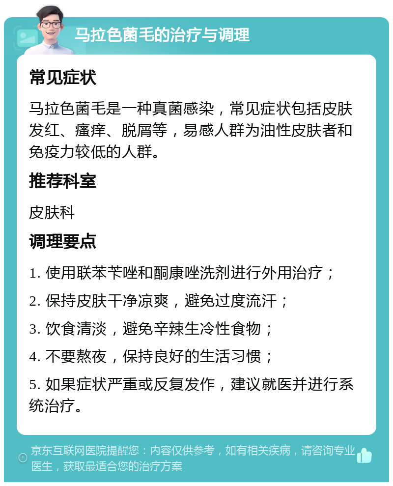 马拉色菌毛的治疗与调理 常见症状 马拉色菌毛是一种真菌感染，常见症状包括皮肤发红、瘙痒、脱屑等，易感人群为油性皮肤者和免疫力较低的人群。 推荐科室 皮肤科 调理要点 1. 使用联苯苄唑和酮康唑洗剂进行外用治疗； 2. 保持皮肤干净凉爽，避免过度流汗； 3. 饮食清淡，避免辛辣生冷性食物； 4. 不要熬夜，保持良好的生活习惯； 5. 如果症状严重或反复发作，建议就医并进行系统治疗。