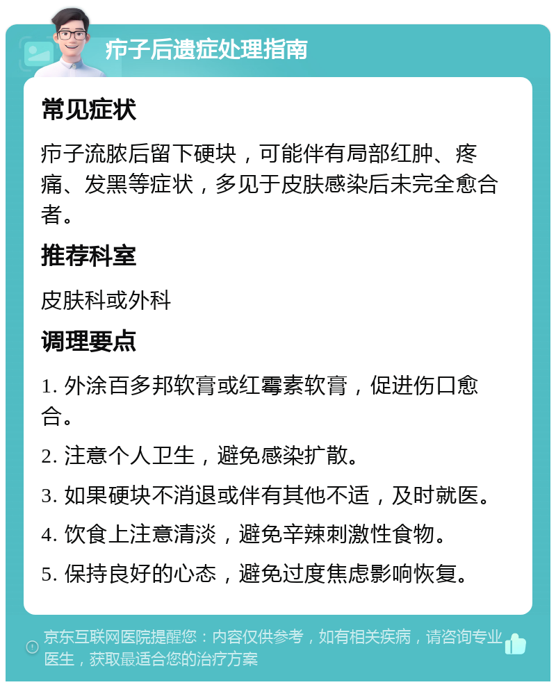 疖子后遗症处理指南 常见症状 疖子流脓后留下硬块，可能伴有局部红肿、疼痛、发黑等症状，多见于皮肤感染后未完全愈合者。 推荐科室 皮肤科或外科 调理要点 1. 外涂百多邦软膏或红霉素软膏，促进伤口愈合。 2. 注意个人卫生，避免感染扩散。 3. 如果硬块不消退或伴有其他不适，及时就医。 4. 饮食上注意清淡，避免辛辣刺激性食物。 5. 保持良好的心态，避免过度焦虑影响恢复。