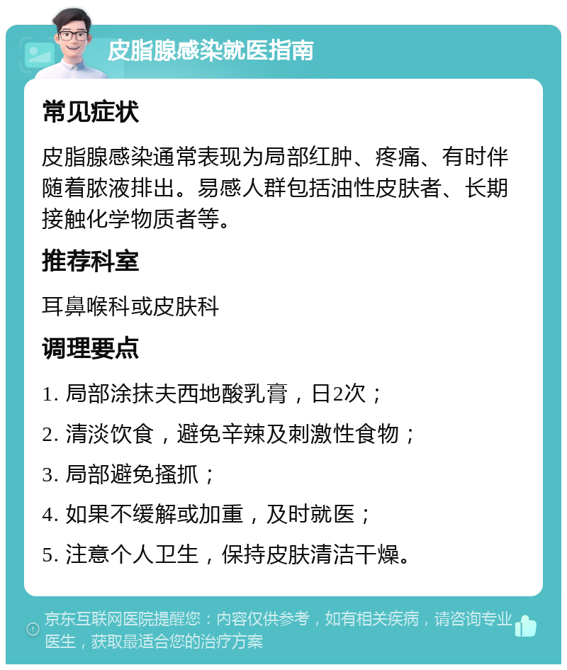 皮脂腺感染就医指南 常见症状 皮脂腺感染通常表现为局部红肿、疼痛、有时伴随着脓液排出。易感人群包括油性皮肤者、长期接触化学物质者等。 推荐科室 耳鼻喉科或皮肤科 调理要点 1. 局部涂抹夫西地酸乳膏，日2次； 2. 清淡饮食，避免辛辣及刺激性食物； 3. 局部避免搔抓； 4. 如果不缓解或加重，及时就医； 5. 注意个人卫生，保持皮肤清洁干燥。