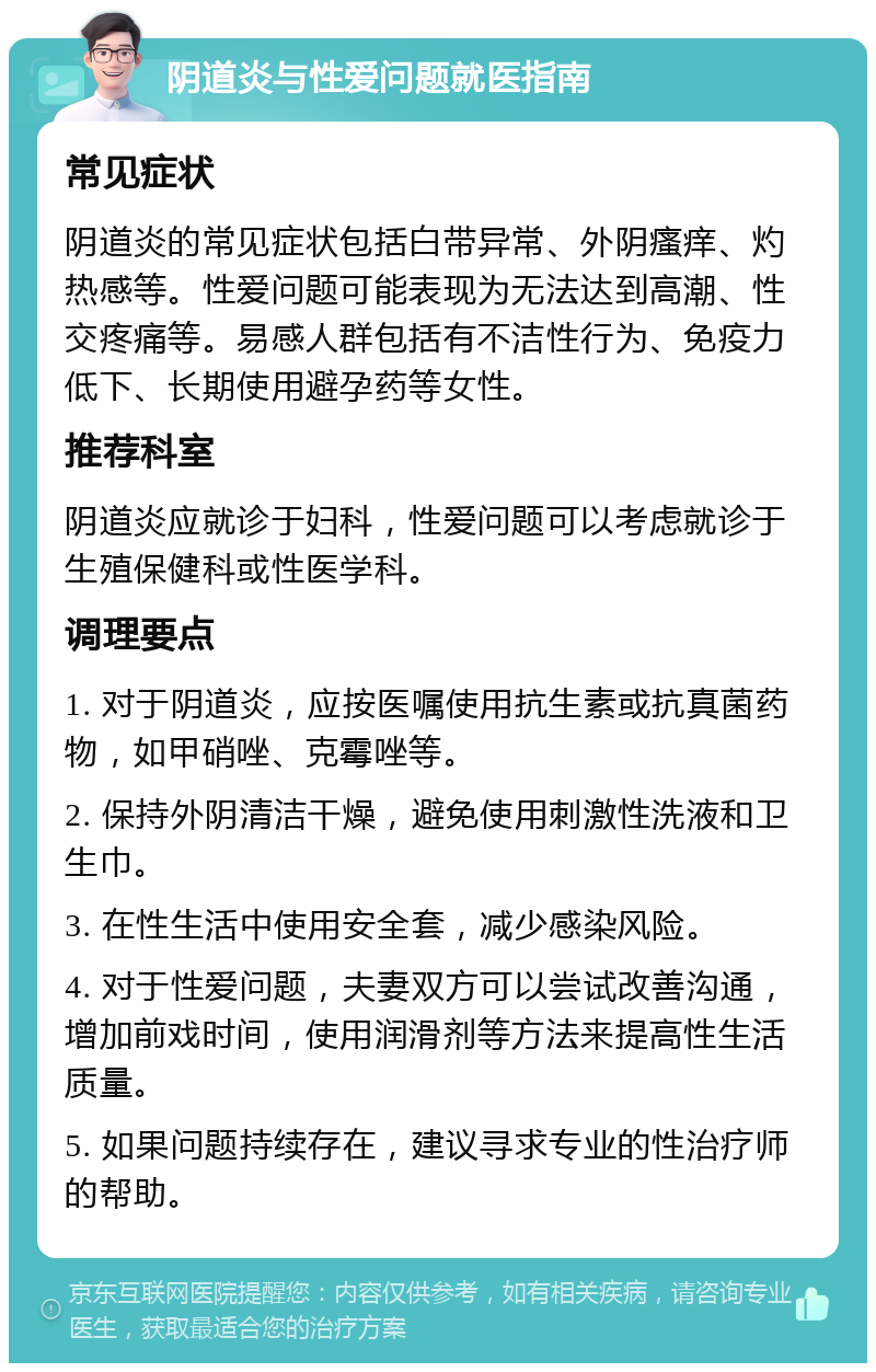 阴道炎与性爱问题就医指南 常见症状 阴道炎的常见症状包括白带异常、外阴瘙痒、灼热感等。性爱问题可能表现为无法达到高潮、性交疼痛等。易感人群包括有不洁性行为、免疫力低下、长期使用避孕药等女性。 推荐科室 阴道炎应就诊于妇科，性爱问题可以考虑就诊于生殖保健科或性医学科。 调理要点 1. 对于阴道炎，应按医嘱使用抗生素或抗真菌药物，如甲硝唑、克霉唑等。 2. 保持外阴清洁干燥，避免使用刺激性洗液和卫生巾。 3. 在性生活中使用安全套，减少感染风险。 4. 对于性爱问题，夫妻双方可以尝试改善沟通，增加前戏时间，使用润滑剂等方法来提高性生活质量。 5. 如果问题持续存在，建议寻求专业的性治疗师的帮助。