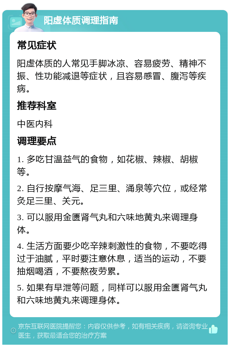 阳虚体质调理指南 常见症状 阳虚体质的人常见手脚冰凉、容易疲劳、精神不振、性功能减退等症状，且容易感冒、腹泻等疾病。 推荐科室 中医内科 调理要点 1. 多吃甘温益气的食物，如花椒、辣椒、胡椒等。 2. 自行按摩气海、足三里、涌泉等穴位，或经常灸足三里、关元。 3. 可以服用金匮肾气丸和六味地黄丸来调理身体。 4. 生活方面要少吃辛辣刺激性的食物，不要吃得过于油腻，平时要注意休息，适当的运动，不要抽烟喝酒，不要熬夜劳累。 5. 如果有早泄等问题，同样可以服用金匮肾气丸和六味地黄丸来调理身体。