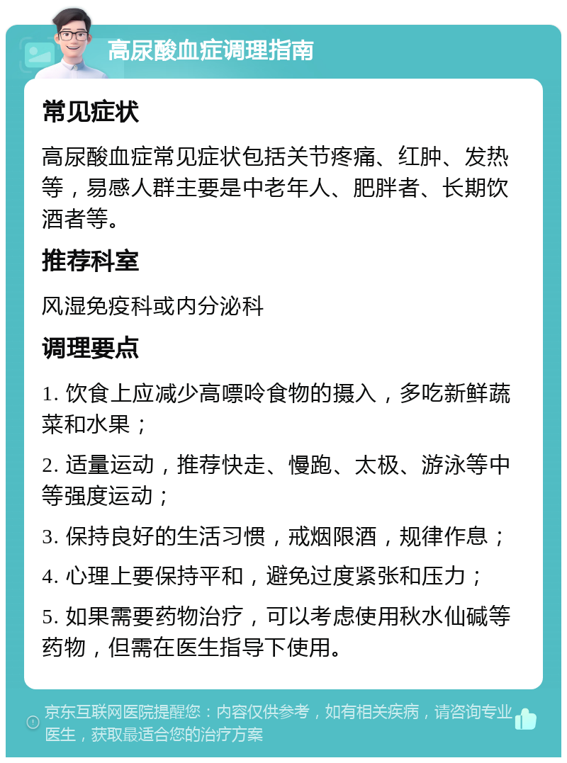 高尿酸血症调理指南 常见症状 高尿酸血症常见症状包括关节疼痛、红肿、发热等，易感人群主要是中老年人、肥胖者、长期饮酒者等。 推荐科室 风湿免疫科或内分泌科 调理要点 1. 饮食上应减少高嘌呤食物的摄入，多吃新鲜蔬菜和水果； 2. 适量运动，推荐快走、慢跑、太极、游泳等中等强度运动； 3. 保持良好的生活习惯，戒烟限酒，规律作息； 4. 心理上要保持平和，避免过度紧张和压力； 5. 如果需要药物治疗，可以考虑使用秋水仙碱等药物，但需在医生指导下使用。