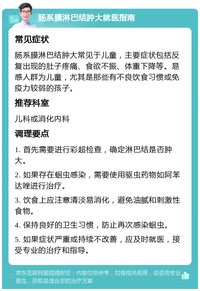 肠系膜淋巴结肿大就医指南 常见症状 肠系膜淋巴结肿大常见于儿童，主要症状包括反复出现的肚子疼痛、食欲不振、体重下降等。易感人群为儿童，尤其是那些有不良饮食习惯或免疫力较弱的孩子。 推荐科室 儿科或消化内科 调理要点 1. 首先需要进行彩超检查，确定淋巴结是否肿大。 2. 如果存在蛔虫感染，需要使用驱虫药物如阿苯达唑进行治疗。 3. 饮食上应注意清淡易消化，避免油腻和刺激性食物。 4. 保持良好的卫生习惯，防止再次感染蛔虫。 5. 如果症状严重或持续不改善，应及时就医，接受专业的治疗和指导。