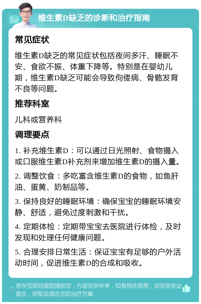 维生素D缺乏的诊断和治疗指南 常见症状 维生素D缺乏的常见症状包括夜间多汗、睡眠不安、食欲不振、体重下降等。特别是在婴幼儿期，维生素D缺乏可能会导致佝偻病、骨骼发育不良等问题。 推荐科室 儿科或营养科 调理要点 1. 补充维生素D：可以通过日光照射、食物摄入或口服维生素D补充剂来增加维生素D的摄入量。 2. 调整饮食：多吃富含维生素D的食物，如鱼肝油、蛋黄、奶制品等。 3. 保持良好的睡眠环境：确保宝宝的睡眠环境安静、舒适，避免过度刺激和干扰。 4. 定期体检：定期带宝宝去医院进行体检，及时发现和处理任何健康问题。 5. 合理安排日常生活：保证宝宝有足够的户外活动时间，促进维生素D的合成和吸收。