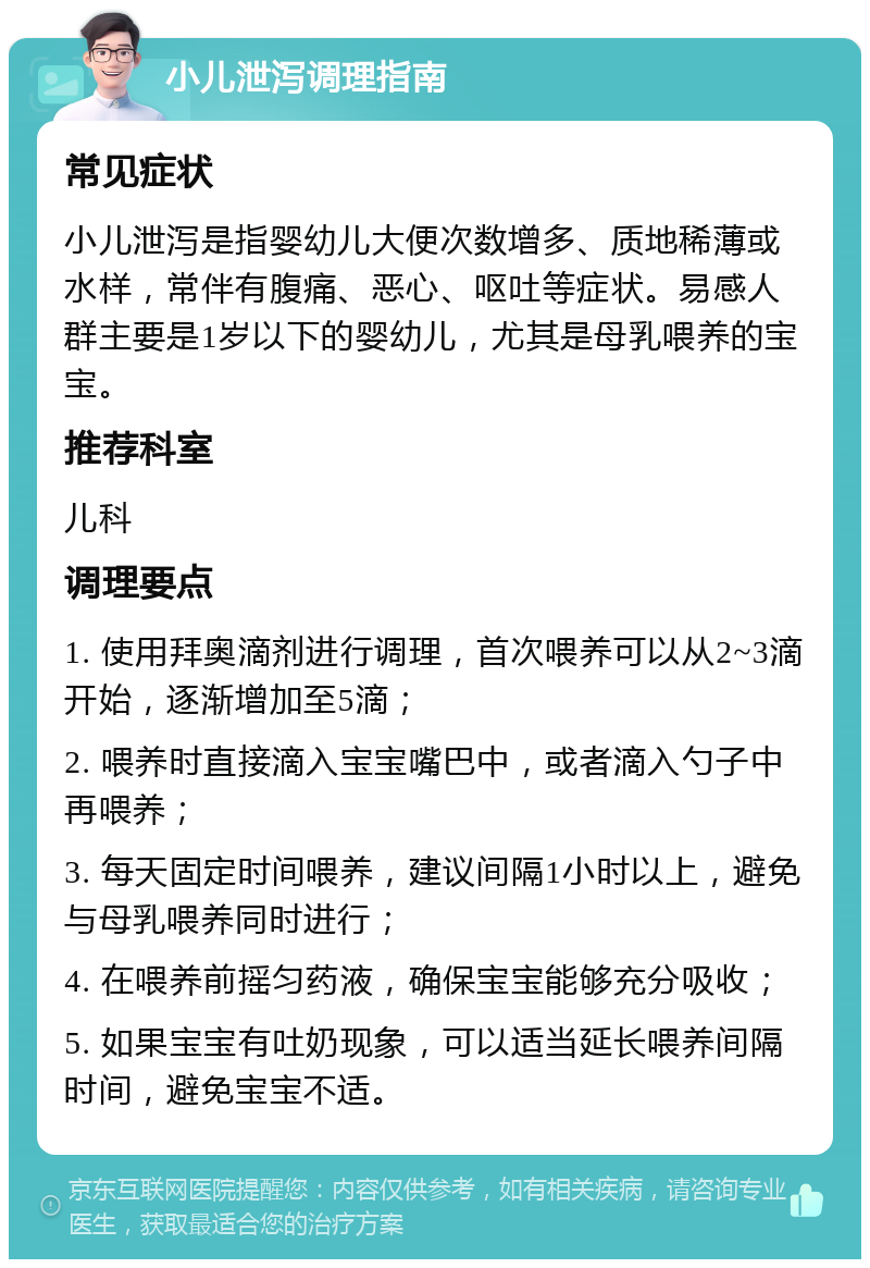 小儿泄泻调理指南 常见症状 小儿泄泻是指婴幼儿大便次数增多、质地稀薄或水样，常伴有腹痛、恶心、呕吐等症状。易感人群主要是1岁以下的婴幼儿，尤其是母乳喂养的宝宝。 推荐科室 儿科 调理要点 1. 使用拜奥滴剂进行调理，首次喂养可以从2~3滴开始，逐渐增加至5滴； 2. 喂养时直接滴入宝宝嘴巴中，或者滴入勺子中再喂养； 3. 每天固定时间喂养，建议间隔1小时以上，避免与母乳喂养同时进行； 4. 在喂养前摇匀药液，确保宝宝能够充分吸收； 5. 如果宝宝有吐奶现象，可以适当延长喂养间隔时间，避免宝宝不适。