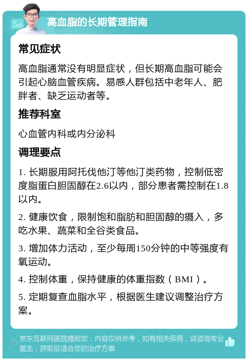 高血脂的长期管理指南 常见症状 高血脂通常没有明显症状，但长期高血脂可能会引起心脑血管疾病。易感人群包括中老年人、肥胖者、缺乏运动者等。 推荐科室 心血管内科或内分泌科 调理要点 1. 长期服用阿托伐他汀等他汀类药物，控制低密度脂蛋白胆固醇在2.6以内，部分患者需控制在1.8以内。 2. 健康饮食，限制饱和脂肪和胆固醇的摄入，多吃水果、蔬菜和全谷类食品。 3. 增加体力活动，至少每周150分钟的中等强度有氧运动。 4. 控制体重，保持健康的体重指数（BMI）。 5. 定期复查血脂水平，根据医生建议调整治疗方案。