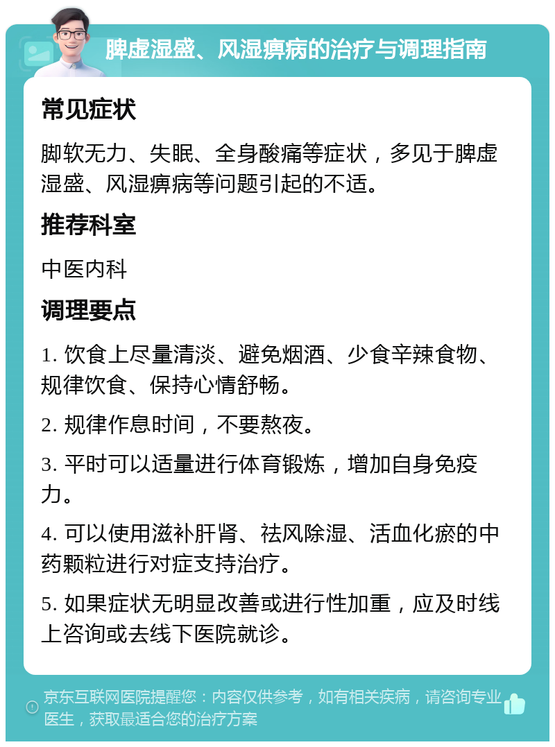 脾虚湿盛、风湿痹病的治疗与调理指南 常见症状 脚软无力、失眠、全身酸痛等症状，多见于脾虚湿盛、风湿痹病等问题引起的不适。 推荐科室 中医内科 调理要点 1. 饮食上尽量清淡、避免烟酒、少食辛辣食物、规律饮食、保持心情舒畅。 2. 规律作息时间，不要熬夜。 3. 平时可以适量进行体育锻炼，增加自身免疫力。 4. 可以使用滋补肝肾、祛风除湿、活血化瘀的中药颗粒进行对症支持治疗。 5. 如果症状无明显改善或进行性加重，应及时线上咨询或去线下医院就诊。